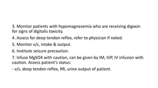 3. Monitor patients with hypomagnesemia who are receiving digoxin
for signs of digitalis toxicity.
4. Assess for deep tend...