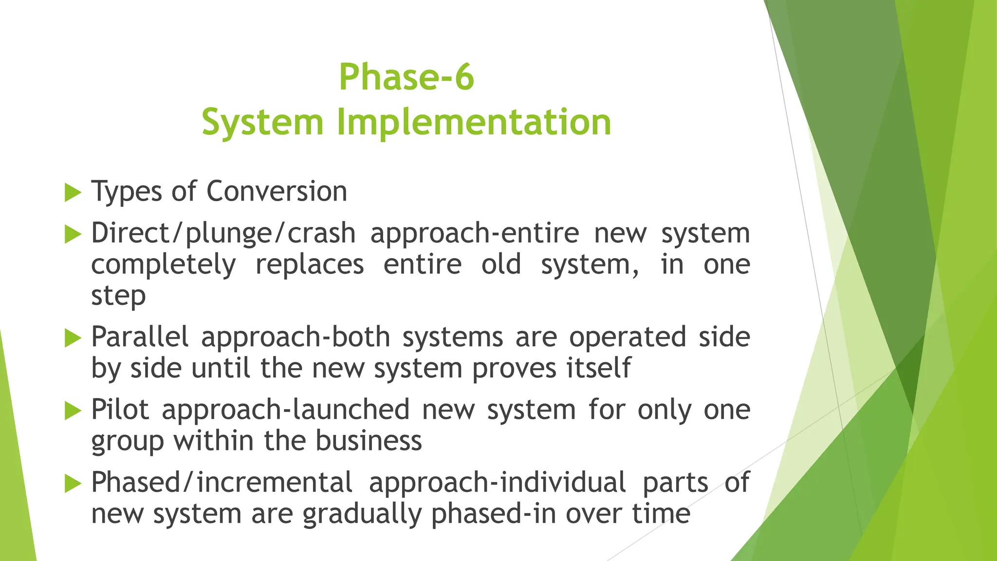 Phase-6
System Implementation
 Types of Conversion
 Direct/plunge/crash approach-entire new system
completely replaces entire old system, in one
step
 Parallel approach-both systems are operated side
by side until the new system proves itself
 Pilot approach-launched new system for only one
group within the business
 Phased/incremental approach-individual parts of
new system are gradually phased-in over time
 