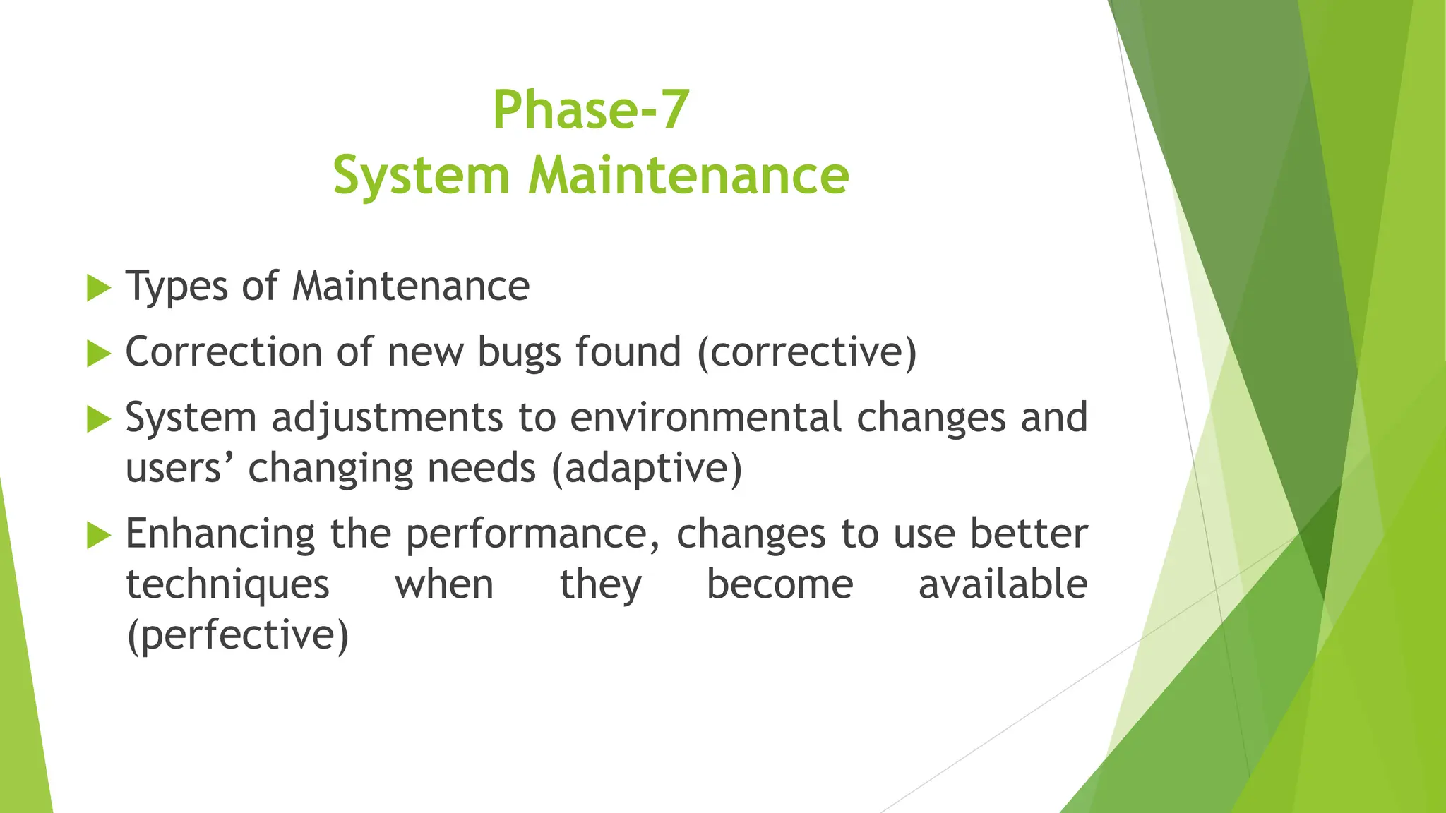 Phase-7
System Maintenance
 Types of Maintenance
 Correction of new bugs found (corrective)
 System adjustments to environmental changes and
users’ changing needs (adaptive)
 Enhancing the performance, changes to use better
techniques when they become available
(perfective)
 