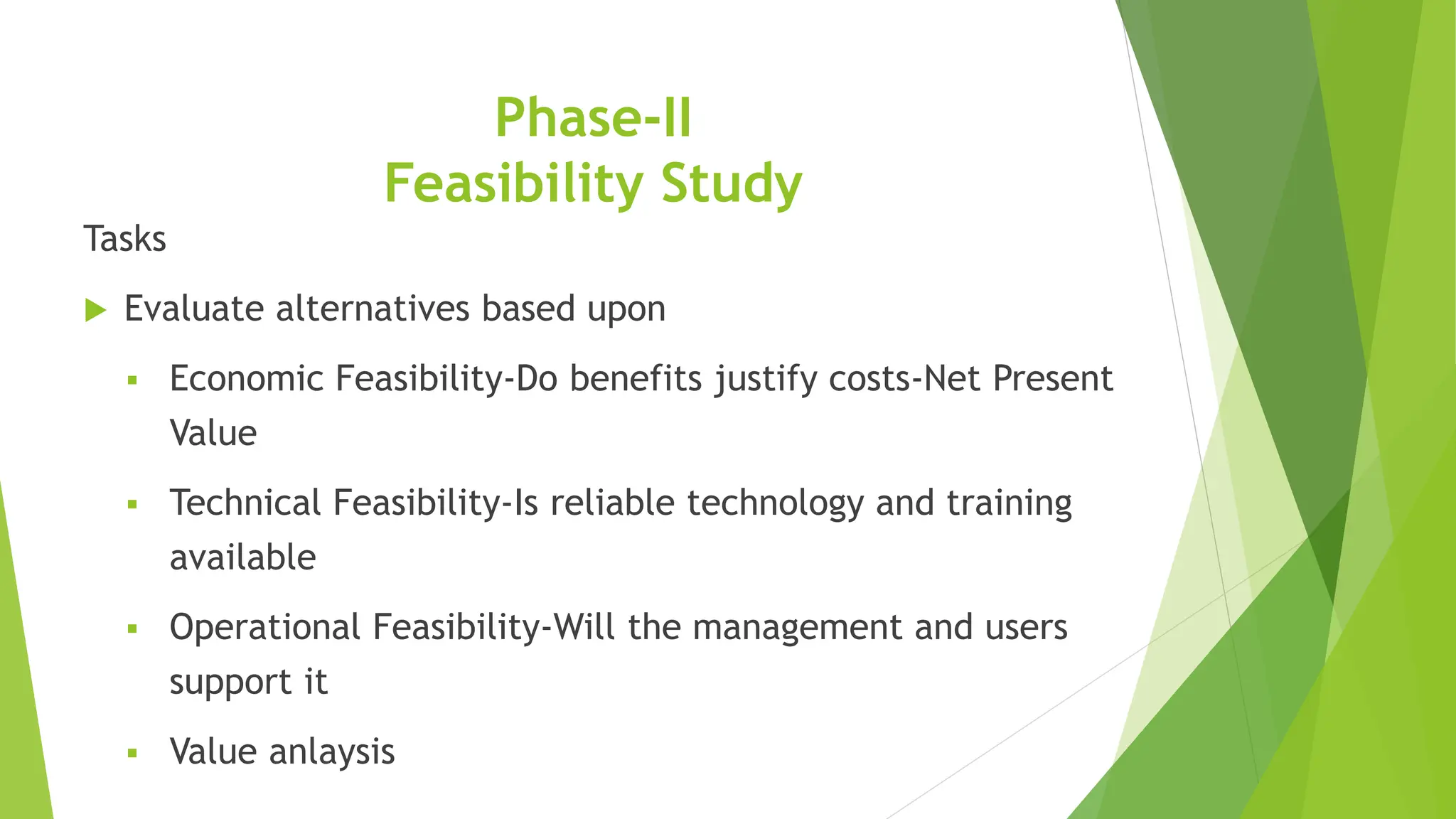 Phase-II
Feasibility Study
Tasks
 Evaluate alternatives based upon
 Economic Feasibility-Do benefits justify costs-Net Present
Value
 Technical Feasibility-Is reliable technology and training
available
 Operational Feasibility-Will the management and users
support it
 Value anlaysis
 