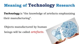 Technology is “the knowledge of artefacts emphasizing
their manufacturing”.
Objects manufactured by human
beings will be called artefacts.
Meaning of Technology Research
 