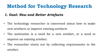 `
1. Goal: New and Better Artefacts
• The technology researcher is concerned about how to make
new artefacts or improve existing artefacts
• The motivation is a need for a new artefact, or a need to
improve an existing artefact.
• The researcher starts out by collecting requirements to the
artefact.
Method for Technology Research
 