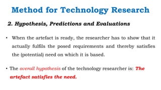 `
2. Hypothesis, Predictions and Evaluations
• When the artefact is ready, the researcher has to show that it
actually fulfils the posed requirements and thereby satisfies
the (potential) need on which it is based.
Method for Technology Research
• The overall hypothesis of the technology researcher is: The
artefact satisfies the need.
 