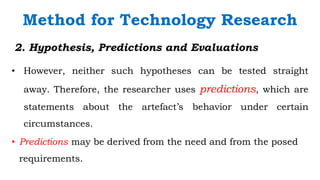 `
2. Hypothesis, Predictions and Evaluations
• However, neither such hypotheses can be tested straight
away. Therefore, the researcher uses predictions, which are
statements about the artefact’s behavior under certain
circumstances.
Method for Technology Research
• Predictions may be derived from the need and from the posed
requirements.
 