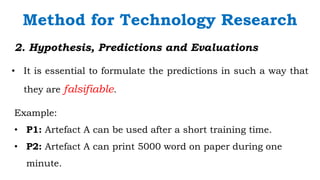 `
2. Hypothesis, Predictions and Evaluations
• It is essential to formulate the predictions in such a way that
they are falsifiable.
Method for Technology Research
Example:
• P1: Artefact A can be used after a short training time.
• P2: Artefact A can print 5000 word on paper during one
minute.
 