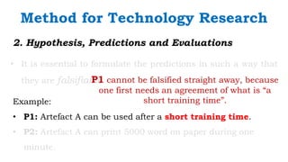 `
2. Hypothesis, Predictions and Evaluations
• It is essential to formulate the predictions in such a way that
they are falsifiable.
Method for Technology Research
Example:
• P1: Artefact A can be used after a short training time.
• P2: Artefact A can print 5000 word on paper during one
minute.
P1 cannot be falsified straight away, because
one first needs an agreement of what is “a
short training time”.
 