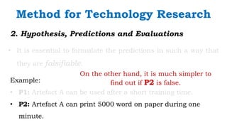 `
2. Hypothesis, Predictions and Evaluations
• It is essential to formulate the predictions in such a way that
they are falsifiable.
Method for Technology Research
Example:
• P1: Artefact A can be used after a short training time.
• P2: Artefact A can print 5000 word on paper during one
minute.
On the other hand, it is much simpler to
find out if P2 is false.
 