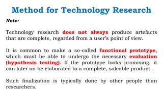 `
Note:
Technology research does not always produce artefacts
that are complete, regarded from a user’s point of view.
It is common to make a so-called functional prototype,
which must be able to undergo the necessary evaluation
(hypothesis testing). If the prototype looks promising, it
can later on be elaborated to a complete, saleable product.
Such finalization is typically done by other people than
researchers.
Method for Technology Research
 
