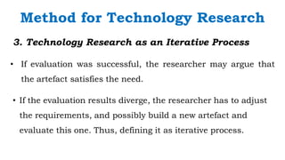 `
3. Technology Research as an Iterative Process
• If evaluation was successful, the researcher may argue that
the artefact satisfies the need.
Method for Technology Research
• If the evaluation results diverge, the researcher has to adjust
the requirements, and possibly build a new artefact and
evaluate this one. Thus, defining it as iterative process.
 