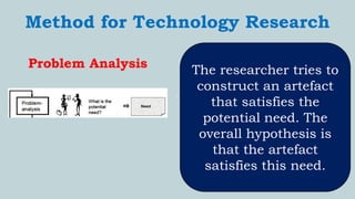 `
Method for Technology Research
Problem Analysis The researcher tries to
construct an artefact
that satisfies the
potential need. The
overall hypothesis is
that the artefact
satisfies this need.
 