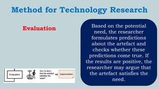 `
Method for Technology Research
Evaluation Based on the potential
need, the researcher
formulates predictions
about the artefact and
checks whether these
predictions come true. If
the results are positive, the
researcher may argue that
the artefact satisfies the
need.
 