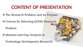 CONTENT OF PRESENTATION
 The Research Problem and its Purpose
 Criteria for Selecting GOOD Research
Problem
 Ideation and Gap Analysis in
Technology Developemtn Research
 