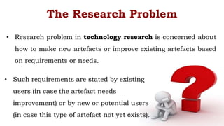 • Research problem in technology research is concerned about
how to make new artefacts or improve existing artefacts based
on requirements or needs.
The Research Problem
• Such requirements are stated by existing
users (in case the artefact needs
improvement) or by new or potential users
(in case this type of artefact not yet exists).
 