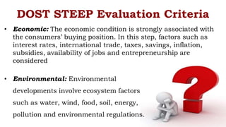 • Economic: The economic condition is strongly associated with
the consumers’ buying position. In this step, factors such as
interest rates, international trade, taxes, savings, inflation,
subsidies, availability of jobs and entrepreneurship are
considered
• Environmental: Environmental
developments involve ecosystem factors
such as water, wind, food, soil, energy,
pollution and environmental regulations.
DOST STEEP Evaluation Criteria
 