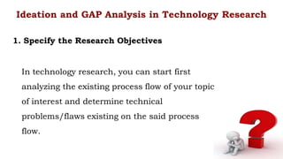 In technology research, you can start first
analyzing the existing process flow of your topic
of interest and determine technical
problems/flaws existing on the said process
flow.
Ideation and GAP Analysis in Technology Research
1. Specify the Research Objectives
 
