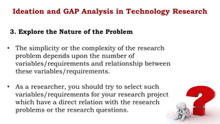 • The simplicity or the complexity of the research
problem depends upon the number of
variables/requirements and relationship between
these variables/requirements.
• As a researcher, you should try to select such
variables/requirements for your research project
which have a direct relation with the research
problems or the research questions.
Ideation and GAP Analysis in Technology Research
3. Explore the Nature of the Problem
 