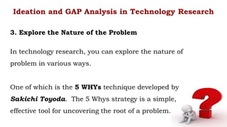 In technology research, you can explore the nature of
problem in various ways.
One of which is the 5 WHYs technique developed by
Sakichi Toyoda. The 5 Whys strategy is a simple,
effective tool for uncovering the root of a problem.
Ideation and GAP Analysis in Technology Research
3. Explore the Nature of the Problem
 