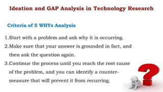 1.Start with a problem and ask why it is occurring.
2.Make sure that your answer is grounded in fact, and
then ask the question again.
3.Continue the process until you reach the root cause
of the problem, and you can identify a counter-
measure that will prevent it from recurring.
Ideation and GAP Analysis in Technology Research
Criteria of 5 WHYs Analysis
 