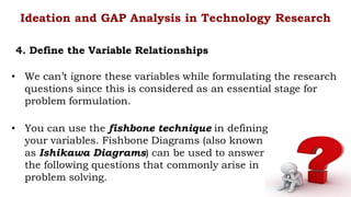 • We can’t ignore these variables while formulating the research
questions since this is considered as an essential stage for
problem formulation.
Ideation and GAP Analysis in Technology Research
4. Define the Variable Relationships
• You can use the fishbone technique in defining
your variables. Fishbone Diagrams (also known
as Ishikawa Diagrams) can be used to answer
the following questions that commonly arise in
problem solving.
 