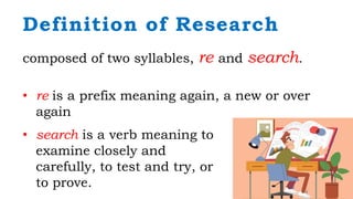 composed of two syllables, re and search.
• re is a prefix meaning again, a new or over
again
Definition of Research
• search is a verb meaning to
examine closely and
carefully, to test and try, or
to prove.
 