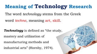 The word technology stems from the Greek
word techne, meaning art, skill.
Meaning of Technology Research
Technology is defined as “the study,
mastery and utilization of
manufacturing methods and
industrial arts” (Hornby, 1974).
 
