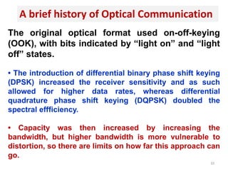 A brief history of Optical Communication
The original optical format used on-off-keying
(OOK), with bits indicated by “light on” and “light
off” states.
• The introduction of differential binary phase shift keying
(DPSK) increased the receiver sensitivity and as such
allowed for higher data rates, whereas differential
quadrature phase shift keying (DQPSK) doubled the
spectral effficiency.
• Capacity was then increased by increasing the
bandwidth, but higher bandwidth is more vulnerable to
distortion, so there are limits on how far this approach can
go.
10
 
