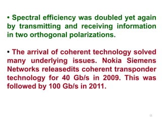 • Spectral efficiency was doubled yet again
by transmitting and receiving information
in two orthogonal polarizations.
• The arrival of coherent technology solved
many underlying issues. Nokia Siemens
Networks releasedits coherent transponder
technology for 40 Gb/s in 2009. This was
followed by 100 Gb/s in 2011.
11
 