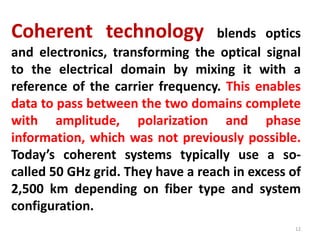 Coherent technology blends optics
and electronics, transforming the optical signal
to the electrical domain by mixing it with a
reference of the carrier frequency. This enables
data to pass between the two domains complete
with amplitude, polarization and phase
information, which was not previously possible.
Today’s coherent systems typically use a so-
called 50 GHz grid. They have a reach in excess of
2,500 km depending on fiber type and system
configuration.
12
 