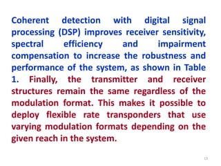 Coherent detection with digital signal
processing (DSP) improves receiver sensitivity,
spectral efficiency and impairment
compensation to increase the robustness and
performance of the system, as shown in Table
1. Finally, the transmitter and receiver
structures remain the same regardless of the
modulation format. This makes it possible to
deploy flexible rate transponders that use
varying modulation formats depending on the
given reach in the system.
13
 