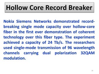 Hollow Core Record Breaker
Nokia Siemens Networks demonstrated record-
breaking single mode capacity over hollow-core
fiber in the first ever demonstration of coherent
technology over this fiber type. The experiment
achieved a capacity of 24 Tb/s. The researchers
used single-mode transmission of 96 wavelength
channels carrying dual polarization 32QAM
modulation.
18
 