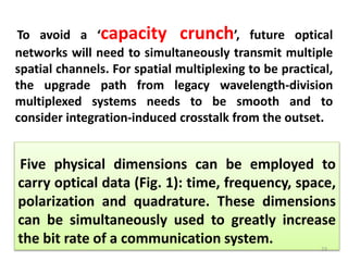 Five physical dimensions can be employed to
carry optical data (Fig. 1): time, frequency, space,
polarization and quadrature. These dimensions
can be simultaneously used to greatly increase
the bit rate of a communication system.
To avoid a ‘capacity crunch’, future optical
networks will need to simultaneously transmit multiple
spatial channels. For spatial multiplexing to be practical,
the upgrade path from legacy wavelength-division
multiplexed systems needs to be smooth and to
consider integration-induced crosstalk from the outset.
23
 