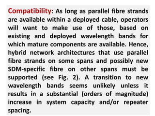 25
Compatibility: As long as parallel fibre strands
are available within a deployed cable, operators
will want to make use of those, based on
existing and deployed wavelength bands for
which mature components are available. Hence,
hybrid network architectures that use parallel
fibre strands on some spans and possibly new
SDM-specific fibre on other spans must be
supported (see Fig. 2). A transition to new
wavelength bands seems unlikely unless it
results in a substantial (orders of magnitude)
increase in system capacity and/or repeater
spacing.
 