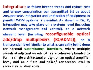 26
Integration: To follow historic trends and reduce cost
and energy consumption per transmitted bit by about
20% per year, integration and unification of equipment in
parallel WDM systems is essential. As shown in Fig. 2,
integration may take place on a systems level (including
network management and control), on a network
element level (including reconfigurable optical
add/drop multiplexers (ROADMs)), on a
transponder level (similar to what is currently being done
for spectral superchannel interfaces, where multiple
signals at adjacent wavelengths are cohesively bonded to
form a single architectural entity), on an optical amplifier
level, and on a fibre and splice/ connection level to
reduce installation costs.
 