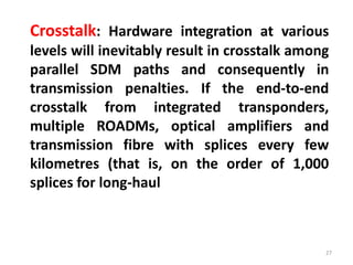 27
Crosstalk: Hardware integration at various
levels will inevitably result in crosstalk among
parallel SDM paths and consequently in
transmission penalties. If the end-to-end
crosstalk from integrated transponders,
multiple ROADMs, optical amplifiers and
transmission fibre with splices every few
kilometres (that is, on the order of 1,000
splices for long-haul
 