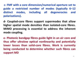 35
c- FMF with a core dimension/numerical aperture set to
guide a restricted number of modes (typically 6–12
distinct modes, including all degeneracies and
polarizations).
d- Coupled-core fibres support supermodes that allow
higher spatial mode densities than isolated-core fibres.
MIMO processing is essential to address the inherent
mode coupling.
e- Photonic bandgap fibres guide light in an air core and
thus offer ultralow optical nonlinearity and potentially
lower losses than solid-core fibres. Work is currently
being conducted to determine whether such fibres can
support MD
 