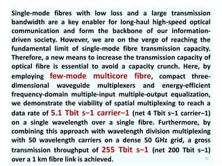 Single-mode fibres with low loss and a large transmission
bandwidth are a key enabler for long-haul high-speed optical
communication and form the backbone of our information-
driven society. However, we are on the verge of reaching the
fundamental limit of single-mode fibre transmission capacity.
Therefore, a new means to increase the transmission capacity of
optical fibre is essential to avoid a capacity crunch. Here, by
employing few-mode multicore fibre, compact three-
dimensional waveguide multiplexers and energy-efficient
frequency-domain multiple-input multiple-output equalization,
we demonstrate the viability of spatial multiplexing to reach a
data rate of 5.1 Tbit s−1 carrier−1 (net 4 Tbit s−1 carrier−1)
on a single wavelength over a single fibre. Furthermore, by
combining this approach with wavelength division multiplexing
with 50 wavelength carriers on a dense 50 GHz grid, a gross
transmission throughput of 255 Tbit s−1 (net 200 Tbit s−1)
over a 1 km fibre link is achieved. 51
 