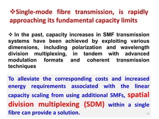 Single-mode fibre transmission, is rapidly
approaching its fundamental capacity limits
 In the past, capacity increases in SMF transmission
systems have been achieved by exploiting various
dimensions, including polarization and wavelength
division multiplexing, in tandem with advanced
modulation formats and coherent transmission
techniques
To alleviate the corresponding costs and increased
energy requirements associated with the linear
capacity scaling from using additional SMFs, spatial
division multiplexing (SDM) within a single
fibre can provide a solution. 52
 