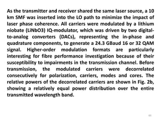 60
As the transmitter and receiver shared the same laser source, a 10
km SMF was inserted into the LO path to minimize the impact of
laser phase coherence. All carriers were modulated by a lithium
niobate (LiNbO3) IQ-modulator, which was driven by two digital-
to-analog converters (DACs), representing the in-phase and
quadrature components, to generate a 24.3 GBaud 16 or 32 QAM
signal. Higher-order modulation formats are particularly
interesting for fibre performance investigation because of their
susceptibility to impairments in the transmission channel. Before
transmission, the modulated carriers were decorrelated
consecutively for polarization, carriers, modes and cores. The
relative powers of the decorrelated carriers are shown in Fig. 2b,
showing a relatively equal power distribution over the entire
transmitted wavelength band.
 