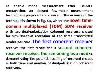 72
To enable mode measurement after FM-MCF
propagation, an elegant few-mode measurement
technique is proposed and devised . The essence of the
technique is shown in Fig. 4a, where the novel time-
domain multiplexed (TDM) SDM receiver
with two dual-polarization coherent receivers is used
for simultaneous reception of the three transmitted
modes per core. The first coherent receiver
receives the first mode and a second coherent
receiver receives the remaining two modes,
demonstrating the potential scaling of received modes
in both time and number of dualpolarization coherent
receivers.
 