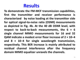 74
To demonstrate the FM-MCF transmission capabilities,
first the transmitter and receiver performance is
characterized by noise loading at the transmitter side
for optical signal-to-noise ratio (OSNR) measurements
as depicted in Fig. 4b. At the 40 dB OSNR level, with
respect to back-to-back measurements, the 6 × 6
single channel MIMO measurements for 16 and 32
QAM indicate a modest error floor increase of 2 × 10−4
and 8 × 10−4 for single wavelength transmission,
respectively. This BER increase is mainly attributed to
residual channel interference after the frequency
domain MIMO equalizer unravels the channels.
Results
 