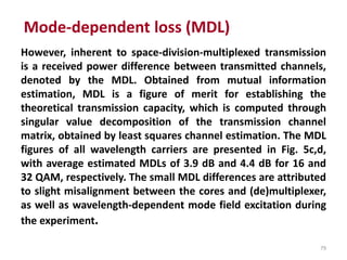 79
However, inherent to space-division-multiplexed transmission
is a received power difference between transmitted channels,
denoted by the MDL. Obtained from mutual information
estimation, MDL is a figure of merit for establishing the
theoretical transmission capacity, which is computed through
singular value decomposition of the transmission channel
matrix, obtained by least squares channel estimation. The MDL
figures of all wavelength carriers are presented in Fig. 5c,d,
with average estimated MDLs of 3.9 dB and 4.4 dB for 16 and
32 QAM, respectively. The small MDL differences are attributed
to slight misalignment between the cores and (de)multiplexer,
as well as wavelength-dependent mode field excitation during
the experiment.
Mode-dependent loss (MDL)
 