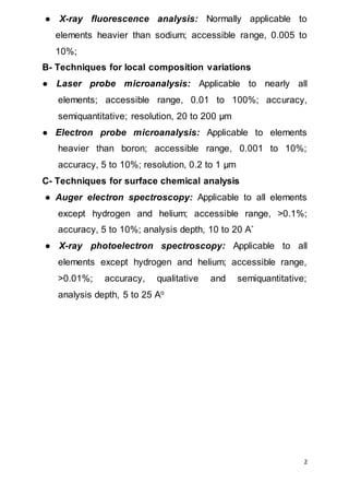 2
● X-ray fluorescence analysis: Normally applicable to
elements heavier than sodium; accessible range, 0.005 to
10%;
B- Techniques for local composition variations
● Laser probe microanalysis: Applicable to nearly all
elements; accessible range, 0.01 to 100%; accuracy,
semiquantitative; resolution, 20 to 200 µm
● Electron probe microanalysis: Applicable to elements
heavier than boron; accessible range, 0.001 to 10%;
accuracy, 5 to 10%; resolution, 0.2 to 1 µm
C- Techniques for surface chemical analysis
● Auger electron spectroscopy: Applicable to all elements
except hydrogen and helium; accessible range, >0.1%;
accuracy, 5 to 10%; analysis depth, 10 to 20 A˚
● X-ray photoelectron spectroscopy: Applicable to all
elements except hydrogen and helium; accessible range,
>0.01%; accuracy, qualitative and semiquantitative;
analysis depth, 5 to 25 Ao
 