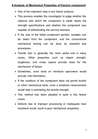 3
# Analysis of Mechanical Properties of fracture component
 One of the important step in any failure analysis.
 This process enables the investigator to judge whether the
material with which the component is made meets the
strength specifications and whether the component was
capable of withstanding the service stresses.
 If the size of the failed component permits, samples can
be taken from the component, and the conventional
mechanical testing can be done by standard test
procedures.
 Tensile test is generally the most useful one in many
cases. Other properties such as impact strength,
toughness, and creep rupture provide clues for the
mechanism of failure.
 Sometimes, even tests on miniature specimens would
provide vital information.
 If the condition of the component does not permit tensile
or other mechanical tests, even a hardness measurement
would help in estimating the tensile strength.
 This method has been adopted in quite a few failure
cases.
 Defects due to improper processing or inadequate heat
treatment would result in poor mechanical properties.
 