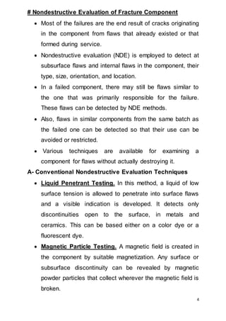 4
# Nondestructive Evaluation of Fracture Component
 Most of the failures are the end result of cracks originating
in the component from flaws that already existed or that
formed during service.
 Nondestructive evaluation (NDE) is employed to detect at
subsurface flaws and internal flaws in the component, their
type, size, orientation, and location.
 In a failed component, there may still be flaws similar to
the one that was primarily responsible for the failure.
These flaws can be detected by NDE methods.
 Also, flaws in similar components from the same batch as
the failed one can be detected so that their use can be
avoided or restricted.
 Various techniques are available for examining a
component for flaws without actually destroying it.
A- Conventional Nondestructive Evaluation Techniques
 Liquid Penetrant Testing. In this method, a liquid of low
surface tension is allowed to penetrate into surface flaws
and a visible indication is developed. It detects only
discontinuities open to the surface, in metals and
ceramics. This can be based either on a color dye or a
fluorescent dye.
 Magnetic Particle Testing. A magnetic field is created in
the component by suitable magnetization. Any surface or
subsurface discontinuity can be revealed by magnetic
powder particles that collect wherever the magnetic field is
broken.
 