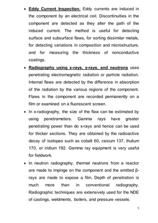 5
 Eddy Current Inspection. Eddy currents are induced in
the component by an electrical coil. Discontinuities in the
component are detected as they alter the path of the
induced current. The method is useful for detecting
surface and subsurface flaws, for sorting dissimilar metals,
for detecting variations in composition and microstructure,
and for measuring the thickness of nonconductive
coatings.
 Radiography using x-rays, γ-rays, and neutrons uses
penetrating electromagnetic radiation or particle radiation.
Internal flaws are detected by the difference in absorption
of the radiation by the various regions of the component.
Flaws in the component are recorded permanently on a
film or examined on a fluorescent screen.
 In x-radiography, the size of the flaw can be estimated by
using penetrameters. Gamma rays have greater
penetrating power than do x-rays and hence can be used
for thicker sections. They are obtained by the radioactive
decay of isotopes such as cobalt 60, cesium 137, thulium
170, or iridium 192. Gamma ray equipment is very useful
for fieldwork.
 In neutron radiography, thermal neutrons from a reactor
are made to impinge on the component and the emitted β-
rays are made to expose a film. Depth of penetration is
much more than in conventional radiography.
Radiographic techniques are extensively used for the NDE
of castings, weldments, boilers, and pressure vessels.
 