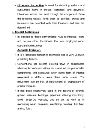6
 Ultrasonic inspection is used for detecting surface and
subsurface flaws in metals, ceramics, and polymers.
Ultrasonic waves are sent through the component. From
the reflected waves, flaws such as cavities, cracks and
inclusions are detected with their locations and size are
determined.
B- Special Techniques
 In addition to these conventional NDE techniques, there
are certain other techniques that are employed under
special circumstances.
Acoustic Emission.
 It is a condition-monitoring technique and is very useful in
predicting failures.
 Conventional UT detects existing flaws in components
whereas Acoustic emissions are stress waves produced in
components and structures when some form of internal
movement of defects takes place under stress. The
movement can be that of dislocations or propagation of
cracks whereas.
 It has been extensively used in the testing of aircraft,
ground vehicles, buildings, pipelines, rotating machinery,
tanks, pressure vessels, and so on, as well as in
monitoring wear, corrosion, machining, welding, fluid flow,
and so forth.
 