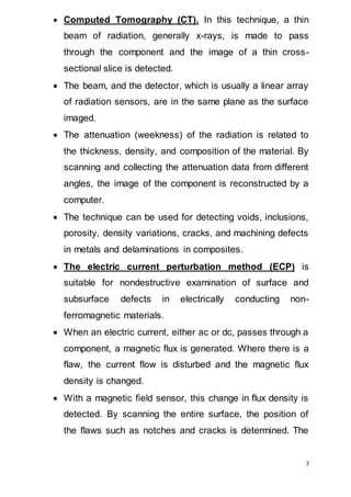 7
 Computed Tomography (CT). In this technique, a thin
beam of radiation, generally x-rays, is made to pass
through the component and the image of a thin cross-
sectional slice is detected.
 The beam, and the detector, which is usually a linear array
of radiation sensors, are in the same plane as the surface
imaged.
 The attenuation (weekness) of the radiation is related to
the thickness, density, and composition of the material. By
scanning and collecting the attenuation data from different
angles, the image of the component is reconstructed by a
computer.
 The technique can be used for detecting voids, inclusions,
porosity, density variations, cracks, and machining defects
in metals and delaminations in composites.
 The electric current perturbation method (ECP) is
suitable for nondestructive examination of surface and
subsurface defects in electrically conducting non-
ferromagnetic materials.
 When an electric current, either ac or dc, passes through a
component, a magnetic flux is generated. Where there is a
flaw, the current flow is disturbed and the magnetic flux
density is changed.
 With a magnetic field sensor, this change in flux density is
detected. By scanning the entire surface, the position of
the flaws such as notches and cracks is determined. The
 