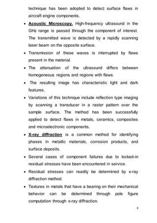 8
technique has been adopted to detect surface flaws in
aircraft engine components.
 Acoustic Microscopy. High-frequency ultrasound in the
GHz range is passed through the component of interest.
The transmitted wave is detected by a rapidly scanning
laser beam on the opposite surface.
 Transmission of these waves is interrupted by flaws
present in the material.
 The attenuation of the ultrasound differs between
homogeneous regions and regions with flaws.
 The resulting image has characteristic light and dark
features.
 Variations of this technique include reflection type imaging
by scanning a transducer in a raster pattern over the
sample surface. The method has been successfully
applied to detect flaws in metals, ceramics, composites
and microelectronic components.
 X-ray diffraction is a common method for identifying
phases in metallic materials, corrosion products, and
surface deposits.
 Several cases of component failures due to locked-in
residual stresses have been encountered in service.
 Residual stresses can readily be determined by x-ray
diffraction method.
 Textures in metals that have a bearing on their mechanical
behavior can be determined through pole figure
computation through x-ray diffraction.
 