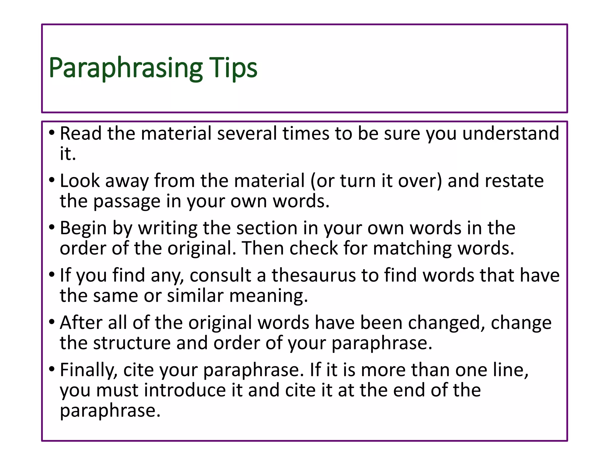 Paraphrasing Tips
• Read the material several times to be sure you understand
it.
• Look away from the material (or turn it over) and restate
the passage in your own words.
• Begin by writing the section in your own words in the
order of the original. Then check for matching words.
• If you find any, consult a thesaurus to find words that have
the same or similar meaning.
• After all of the original words have been changed, change
the structure and order of your paraphrase.
• Finally, cite your paraphrase. If it is more than one line,
you must introduce it and cite it at the end of the
paraphrase.
 