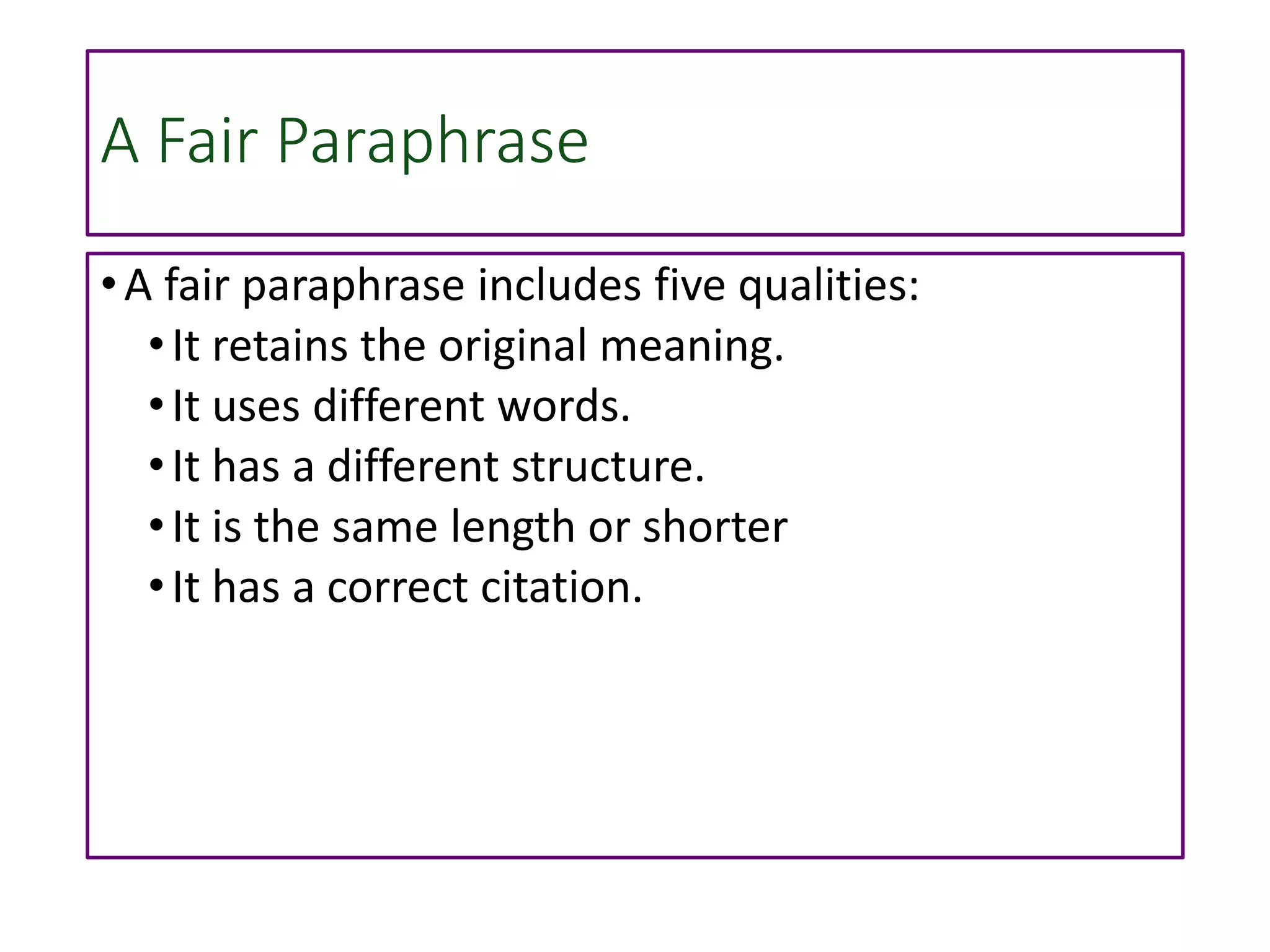 A Fair Paraphrase
•A fair paraphrase includes five qualities:
•It retains the original meaning.
•It uses different words.
•It has a different structure.
•It is the same length or shorter
•It has a correct citation.
 